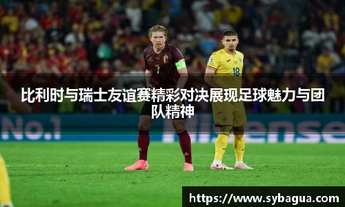 比利时与瑞士友谊赛精彩对决展现足球魅力与团队精神